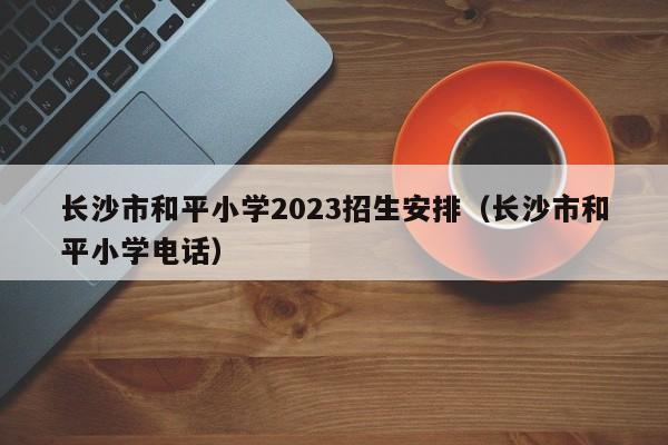 长沙市和平小学2023招生安排（长沙市和平小学电话）