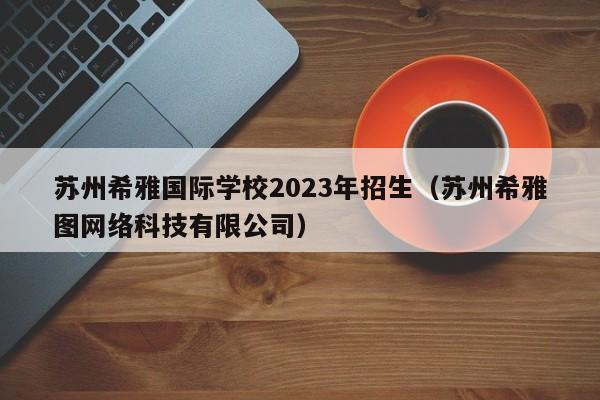 苏州希雅国际学校2023年招生（苏州希雅图网络科技有限公司）