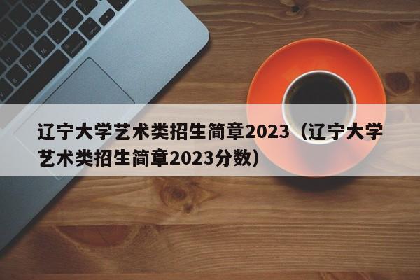 辽宁大学艺术类招生简章2023（辽宁大学艺术类招生简章2023分数）