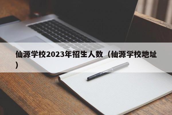 仙源学校2023年招生人数（仙源学校地址）