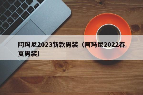 阿玛尼2023新款男装（阿玛尼2022春夏男装）