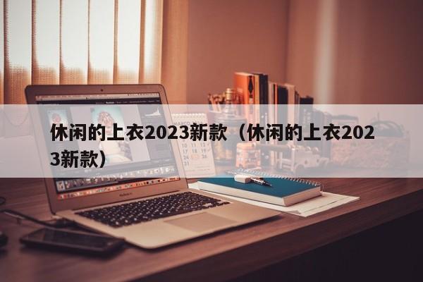 休闲的上衣2023新款（休闲的上衣2023新款）