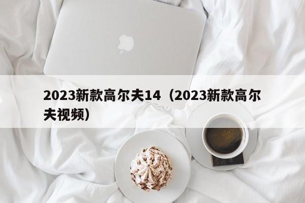 2023新款高尔夫14（2023新款高尔夫视频）