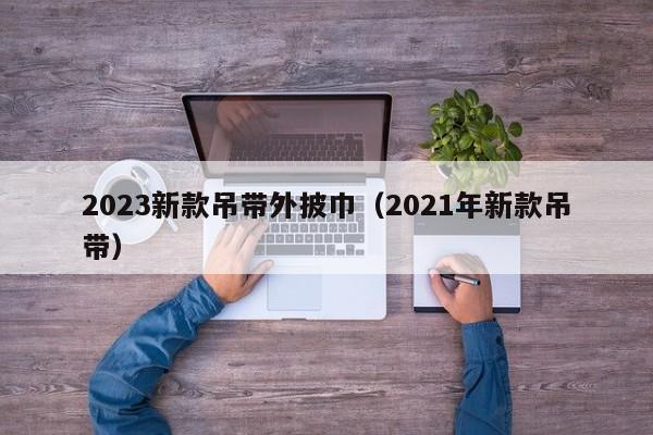 2023新款吊带外披巾（2021年新款吊带）