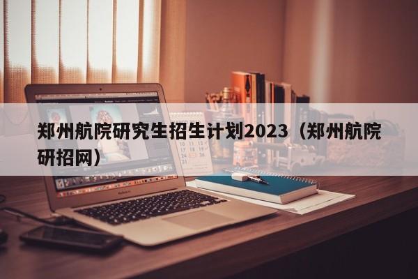 郑州航院研究生招生计划2023（郑州航院研招网）