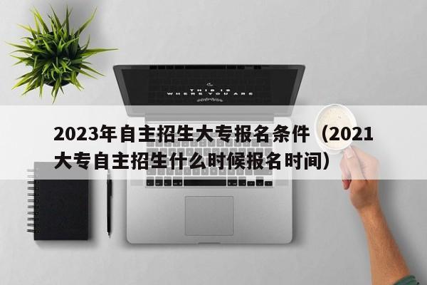 2023年自主招生大专报名条件（2021大专自主招生什么时候报名时间）