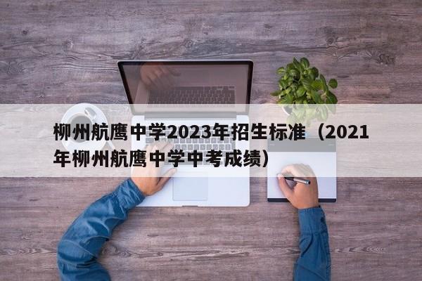 柳州航鹰中学2023年招生标准（2021年柳州航鹰中学中考成绩）