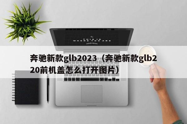 奔驰新款glb2023（奔驰新款glb220前机盖怎么打开图片）