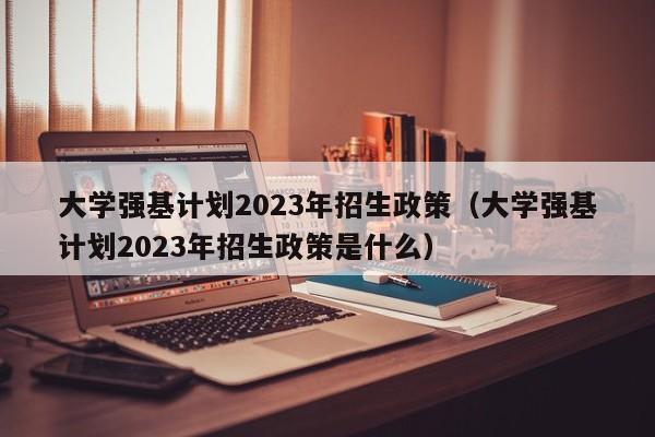 大学强基计划2023年招生政策（大学强基计划2023年招生政策是什么）