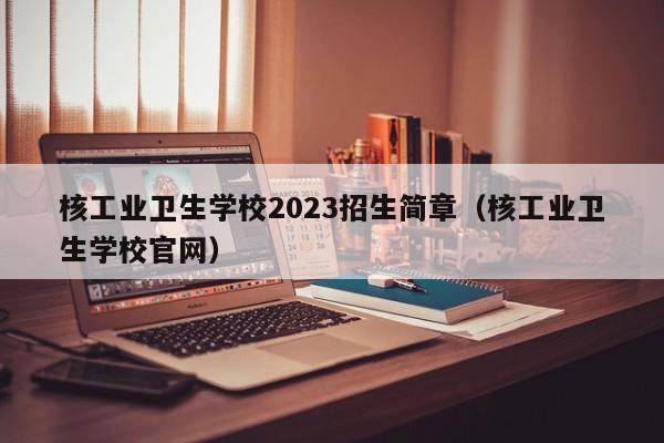 核工业卫生学校2023招生简章（核工业卫生学校官网）