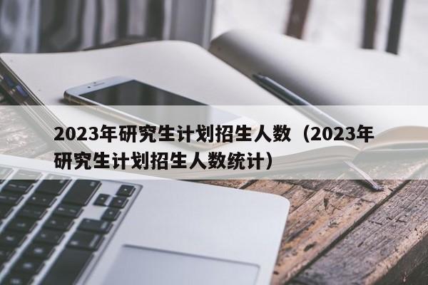 2023年研究生计划招生人数（2023年研究生计划招生人数统计）