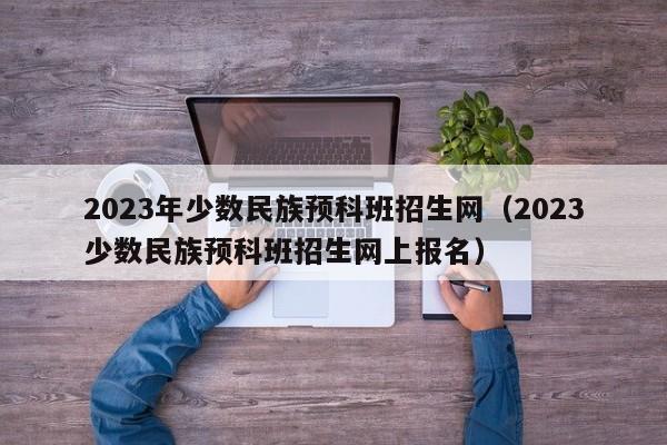 2023年少数民族预科班招生网（2023少数民族预科班招生网上报名）