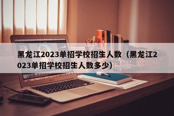 黑龙江2023单招学校招生人数（黑龙江2023单招学校招生人数多少）