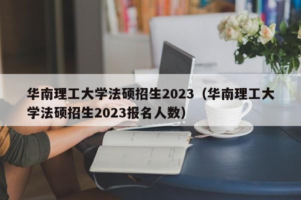 华南理工大学法硕招生2023（华南理工大学法硕招生2023报名人数）