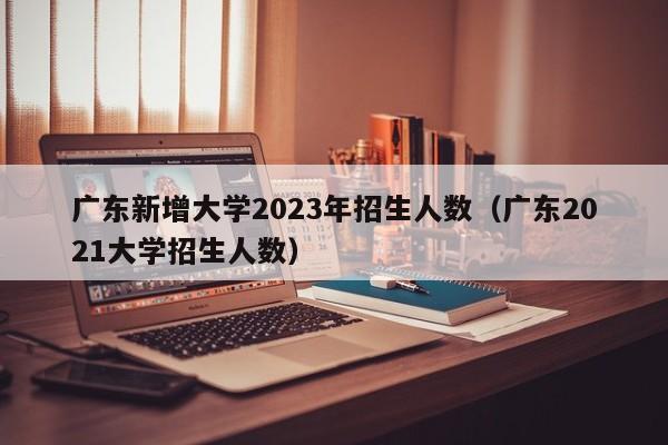 广东新增大学2023年招生人数（广东2021大学招生人数）