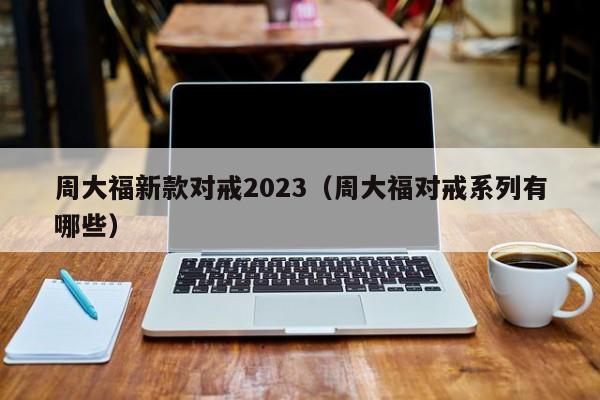 周大福新款对戒2023（周大福对戒系列有哪些）