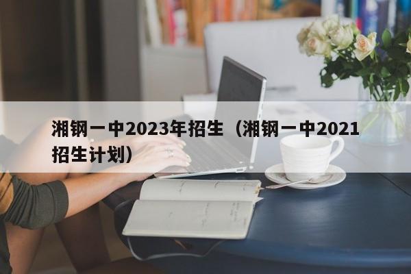 湘钢一中2023年招生（湘钢一中2021招生计划）