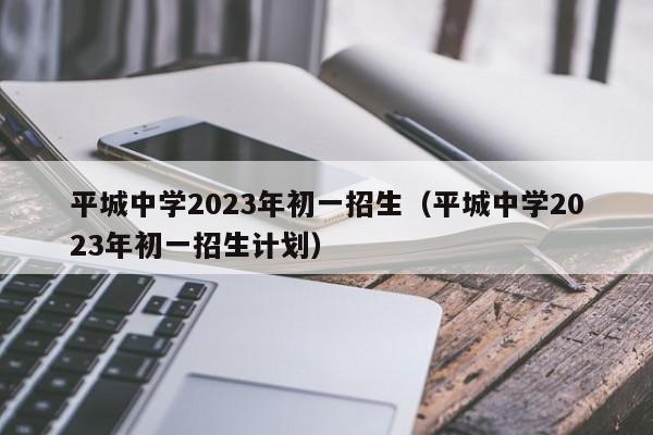 平城中学2023年初一招生（平城中学2023年初一招生计划）