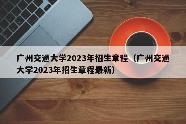 广州交通大学2023年招生章程（广州交通大学2023年招生章程最新）