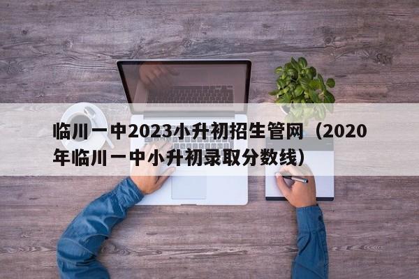 临川一中2023小升初招生管网（2020年临川一中小升初录取分数线）