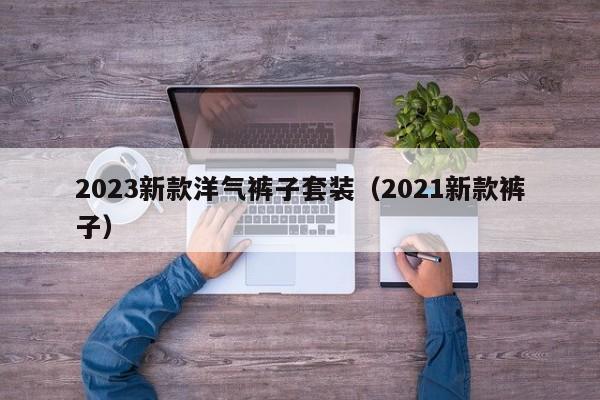 2023新款洋气裤子套装（2021新款裤子）