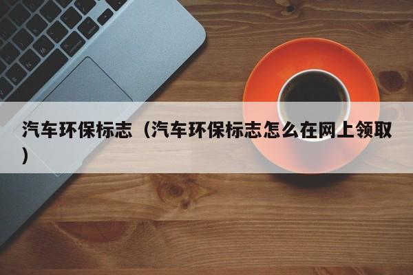 汽车环保标志（汽车环保标志怎么在网上领取）