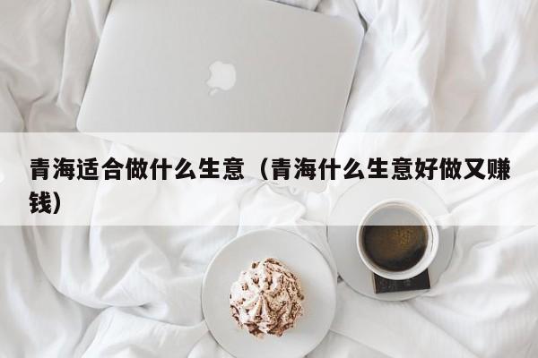 青海适合做什么生意（青海什么生意好做又赚钱）