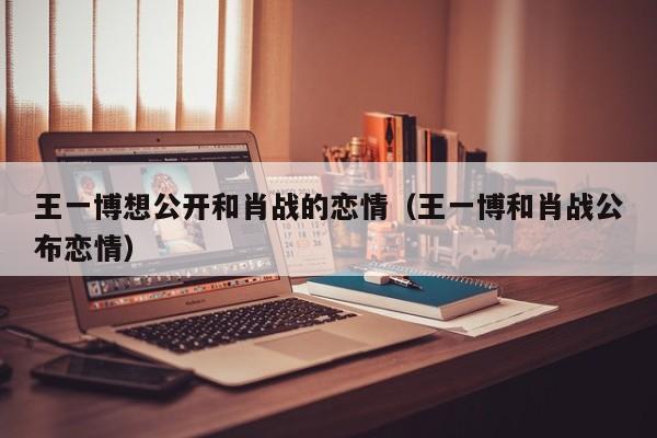 王一博想公开和肖战的恋情（王一博和肖战公布恋情）