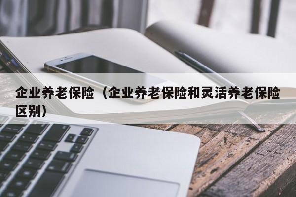 企业养老保险（企业养老保险和灵活养老保险区别）