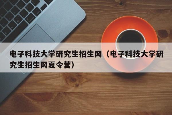 电子科技大学研究生招生网（电子科技大学研究生招生网夏令营）