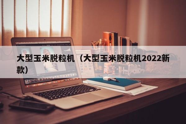 大型玉米脱粒机（大型玉米脱粒机2022新款）