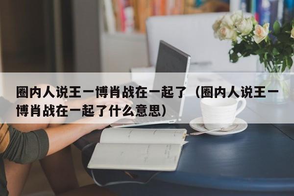 圈内人说王一博肖战在一起了（圈内人说王一博肖战在一起了什么意思）