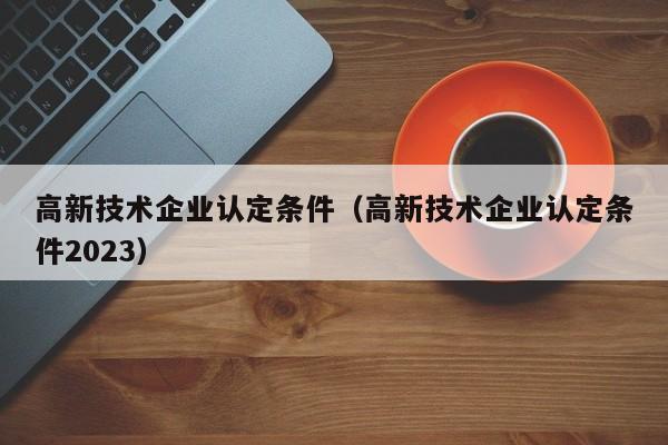 高新技术企业认定条件（高新技术企业认定条件2023）