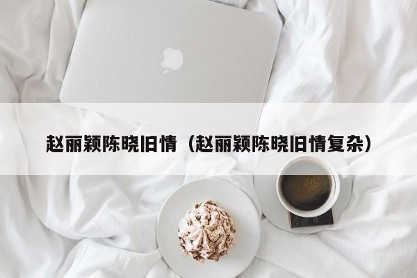 赵丽颖陈晓旧情（赵丽颖陈晓旧情复杂）