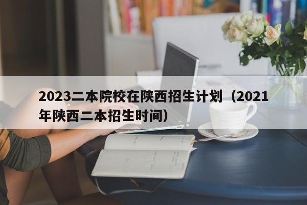 2023二本院校在陕西招生计划（2021年陕西二本招生时间）