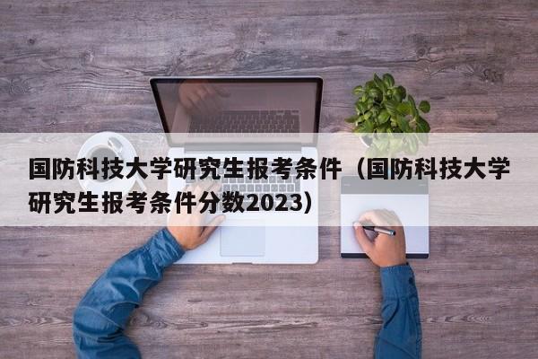 国防科技大学研究生报考条件（国防科技大学研究生报考条件分数2023）