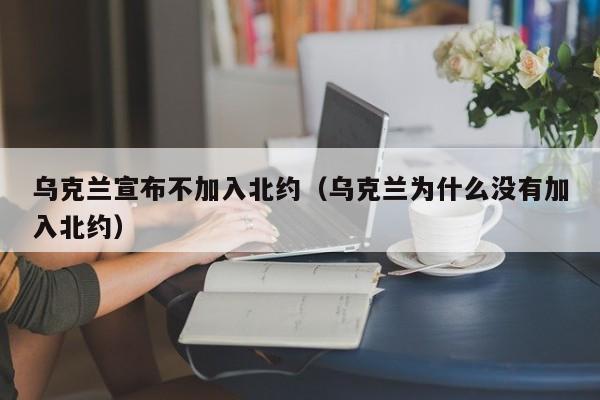 乌克兰宣布不加入北约（乌克兰为什么没有加入北约）