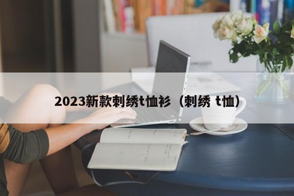 2023新款刺绣t恤衫（刺绣 t恤）