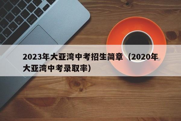 2023年大亚湾中考招生简章（2020年大亚湾中考录取率）