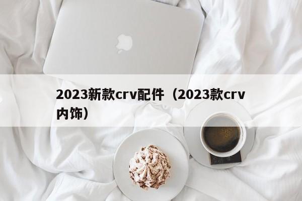 2023新款crv配件（2023款crv内饰）