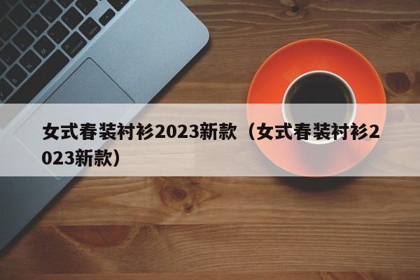 女式春装衬衫2023新款（女式春装衬衫2023新款）