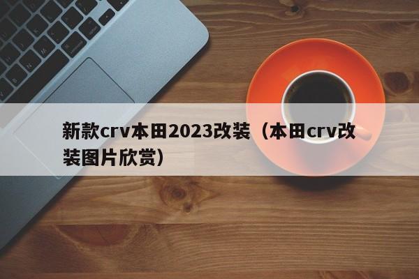 新款crv本田2023改装（本田crv改装图片欣赏）