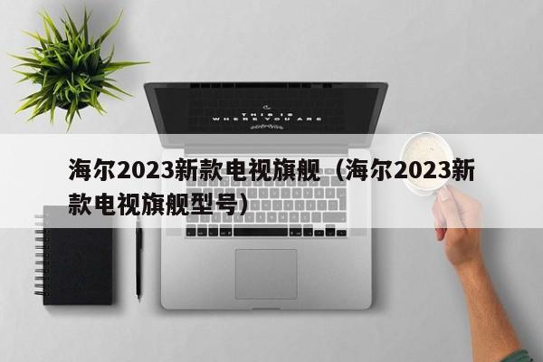 海尔2023新款电视旗舰（海尔2023新款电视旗舰型号）