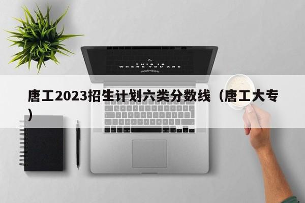 唐工2023招生计划六类分数线（唐工大专）