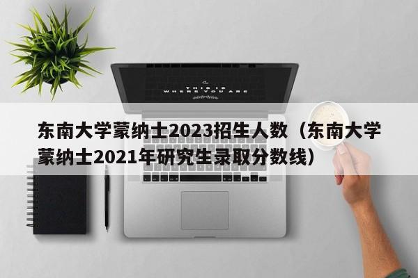 东南大学蒙纳士2023招生人数（东南大学蒙纳士2021年研究生录取分数线）