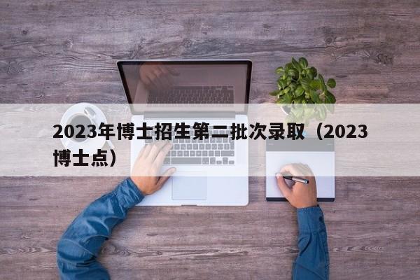 2023年博士招生第二批次录取（2023博士点）