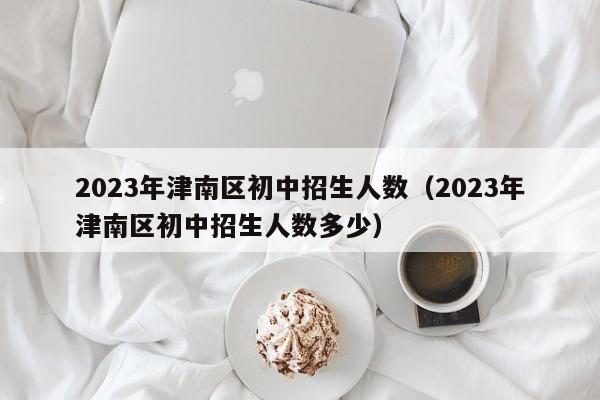 2023年津南区初中招生人数（2023年津南区初中招生人数多少）