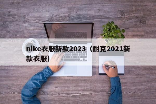 nike衣服新款2023（耐克2021新款衣服）