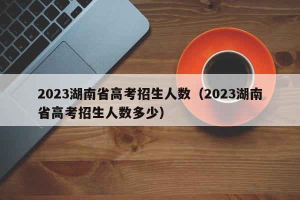 2023湖南省高考招生人数（2023湖南省高考招生人数多少）