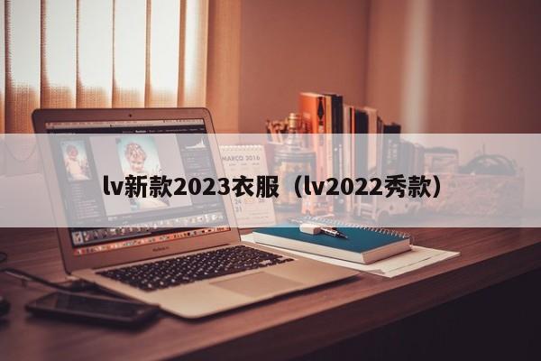 lv新款2023衣服（lv2022秀款）